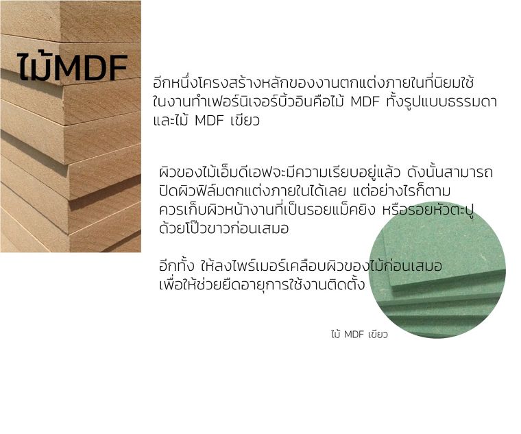 ไม้MDF
อีกหนึ่งโครงสร้างหลักของงานตกแต่งภายในที่นิยมใช้
ในงานทำเฟอร์นิเจอร์บิ้วอินคือไม้ MDF ทั้งรูปแบบธรรมดา
และไม้ MDF เขียว

ผิวของไม้เอ็มดีเอฟจะมีความเรียบอยู่แล้ว ดังนั้นสามารถ
ปิดผิวฟิล์มตกแต่งภายในได้เลย แต่อย่างไรก็ตาม&nbsp;
ควรเก็บผิวหน้างานที่เป็นรอยแม็คยิง หรือรอยหัวตะปู
ด้วยโป๊วขาวก่อนเสมอ&nbsp;

อีกทั้ง ให้ลงไพร์เมอร์เคลือบผิวของไม้ก่อนเสมอ&nbsp;
เพื่อให้ช่วยยืดอายุการใช้งานติดตั้ง
