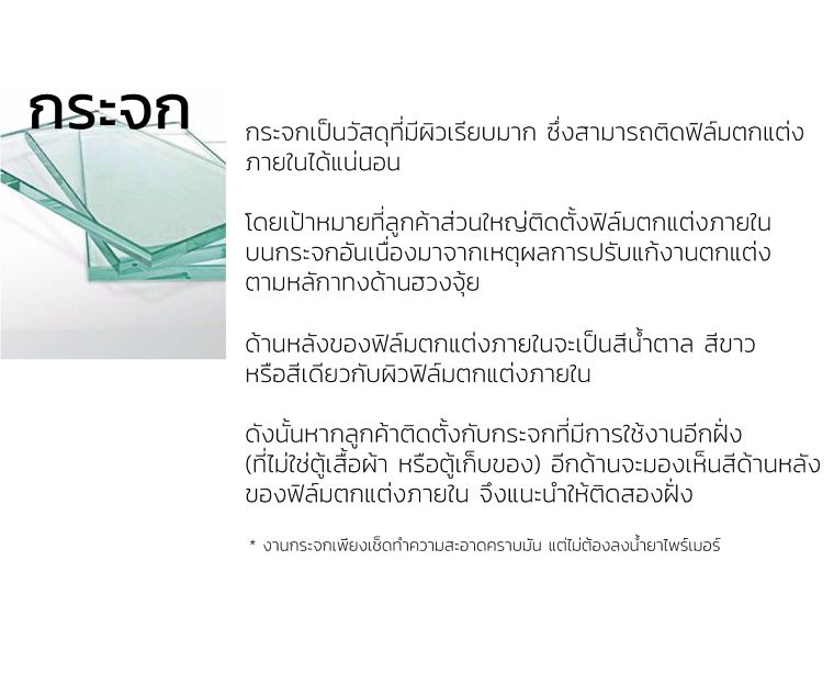 กระจก
กระจกเป็นวัสดุที่มีผิวเรียบมาก ซึ่งสามารถติดฟิล์มตกแต่ง
ภายในได้แน่นอน
&nbsp;
โดยเป้าหมายที่ลูกค้าส่วนใหญ่ติดตั้งฟิล์มตกแต่งภายใน
บนกระจกอันเนื่องมาจากเหตุผลการปรับแก้งานตกแต่ง
ตามหลักทางด้านฮวงจุ้ย&nbsp;
ด้านหลังของฟิล์มตกแต่งภายในจะเป็นสีน้ำตาล สีขาว&nbsp;
หรือสีเดียวกับผิวฟิล์มตกแต่งภายใน

ดังนั้นหากลูกค้าติดตั้งกับกระจกที่มีการใช้งานอีกฝั่ง&nbsp;
(ที่ไม่ใช่ตู้เสื้อผ้า หรือตู้เก็บของ) อีกด้านจะมองเห็นสีด้านหลัง
ของฟิล์มตกแต่งภายใน จึงแนะนำให้ติดสองฝั่ง &nbsp;

* งานกระจกเพียงเช็ดทำความสะอาดคราบมัน แต่ไม่ต้องลงน้ำยาไพร์เมอร์
