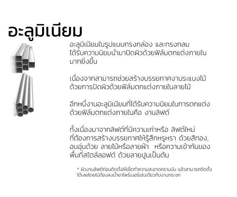 อะลูมิเนียม
อะลูมิเนียมในรูปแบบทรงกล่อง และทรงกลม
ได้รับความนิยมนำมาปิดผิวด้วยฟิล์มตกแต่งภายใน
มากยิ่งขึ้น&nbsp;

เนื่องจากสามารถช่วยสร้างบรรยกาศงานระแนงไม้
ด้วยการปิดผิวด้วยฟิล์มตกแต่งภายในลายไม้&nbsp;

อีกหนึ่งานอะลูมิเนียมที่ได้รับความนิยมในการตกแต่ง
ด้วยฟิล์มตกแต่งภายในคือ งานลิฟต์&nbsp;

ทั้งเนื่องมาจากลิฟต์ที่มีความเก่าหรือ ลิฟต์ใหม่
ที่ต้องการสร้างบรรยกาศให้รู้สึกหรูหรา ด้วยสีทอง,&nbsp;
อบอุ่นด้วย ลายไม้หรือลายผ้า &nbsp;หรือความเข้ากันของ
พื้นที่สไตล์ลอฟต์ ด้วยลายปูนเป็นต้น

* ผิวงานลิฟต์ก่อนติดตั้งให้เช็ดทำความสะอาดคราบมัน แล้วสามารถติดตั้ง
ได้เลยโดยไม่ต้องลงน้ำยาไพร์เมอร์เช่นเดียวกับงานกระจก
