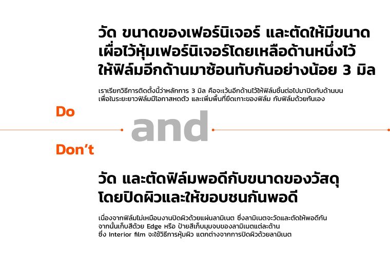 Do&nbsp;
วัด ขนาดของเฟอร์นิเจอร์ และตัดให้มีขนาด
เผื่อไว้หุ้มเฟอร์นิเจอร์โดยเหลือด้านหนึ่งไว้
ให้ฟิล์มอีกด้านมาซ้อนทับกันอย่างน้อย 3 มิล
เราเรียกวิธีการติดตั้งนี้ว่าหลักการ 3 มิล คือจะเว้นอีกด้านไว้ให้ฟิล์มชิ้นต่อไปมาปิดทับด้านบน
เพื่อในระยะยาวฟิล์มมีโอกาสหดตัว และเพิ่มพื้นที่ยึดเกาะของฟิล์ม กับฟิล์มด้วยกันเอง
Don't&nbsp;
วัด และตัดฟิล์มพอดีกับขนาดของวัสดุ
โดยปิดผิวและให้ขอบชนกันพอดี
เนื่องจากฟิล์มไม่เหมือนงานปิดผิวด้วยแผ่นลามิเนต ซึ่งลามิเนตจะวัดและตัดให้พอดีกัน
จากนั้นเก็บสีด้วย Edge หรือ ป้ายสีเก็บมุมจบของลามิเนตแต่ละด้าน&nbsp;
ซึ่ง Interior film จะใช้วิธีการหุ้มผิว แตกต่างจากการปิดผิวด้วยลามิเนต
