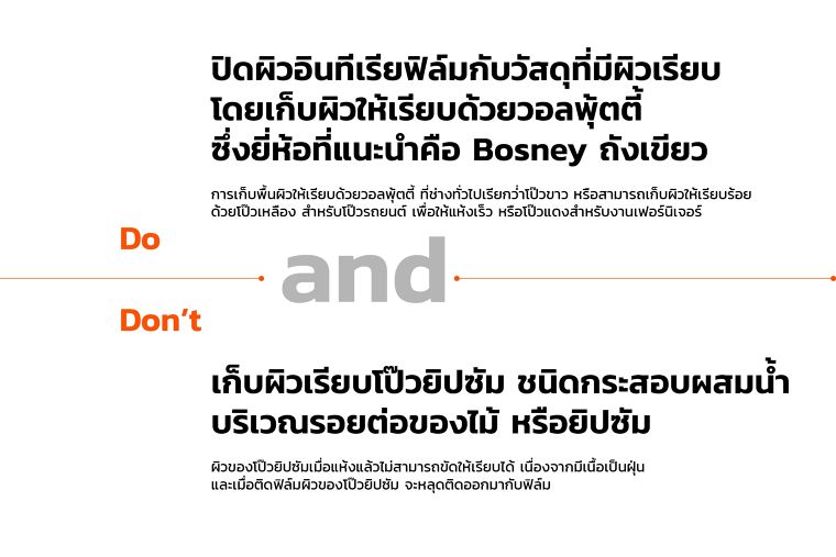 Do
ปิดผิวอินทีเรียฟิล์มกับวัสดุที่มีผิวเรียบ
โดยเก็บผิวให้เรียบด้วยวอลพุ้ตตี้
ซึ่งยี่ห้อที่แนะนำคือ Bosney ถังเขียว
การเก็บพื้นผิวให้เรียบด้วยวอลพุ้ตตี้ ที่ช่างทั่วไปเรียกว่่าโป๊วขาว หรือสามารถเก็บผิวให้เรียบร้อย
ด้วยโป๊วเหลือง สำหรับโป๊วรถยนต์ เพื่อให้แห้งเร็ว หรือโป๊วแดงสำหรับงานเฟอร์นิเจอร์
Don’t
เก็บผิวเรียบโป๊วยิปซัม ชนิดกระสอบผสมน้ำ
บริเวณรอยต่อของไม้ หรือยิปซัม
ผิวของโป๊วยิปซัมเมื่อแห้งแล้วไม่สามารถขัดให้เรียบได้ เนื่องจากมีเนื้อเป็นฝุ่น
และเมื่อติดฟิล์มผิวของโป๊วยิปซัม จะหลุดติดออกมากับฟิล์ม
