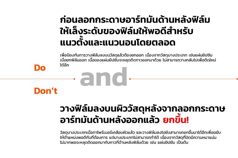 Do
ก่อนลอกกระดาษอาร์ทมันด้านหลังฟิล์ม
ให้เล็งระดับของฟิล์มให้พอดีสำหรับ
แนวตั้งและแนวนอนโดยตลอด
เพื่อป้องกันการวางฟิล์มลงบนวัสดุแล้วต้องยกออก เนื่องจากวัสดุบางประเภท เช่นแผ่นยิปซัม
เมื่อยกฟิล์มออก เนื้อของแผ่นยิปซัมจะหลุดติดกาวออกมาด้วย ไม่สามารถวางกลับไปเพื่อติดใหม่ ได้อีก
Don’t
วางฟิล์มลงบนผิววัสดุหลังจากลอกกระดาษ
อาร์ทมันด้านหลังออกแล้ว ยกขึ้น!
วัสดุบางประเภทเมื่อทาไพร์เมอร์เคลือบผิวแล้ว และวางฟิล์มลงไปยังสามารถยกขึ้นมาได้อีกเพื่อขยับ
ให้ตำแหน่งพอดีกับที่ต้องการ แต่บางประเภทไม่สามารถทำได้ เนื่องจากวัสดุที่ปิดมีความหนาแน่น
ไม่มากพอจะหลุดติดออกมากับกาวที่ด้านหลังฟิล์มด้วย เช่น แผ่นยิปซัม เป็นต้น
