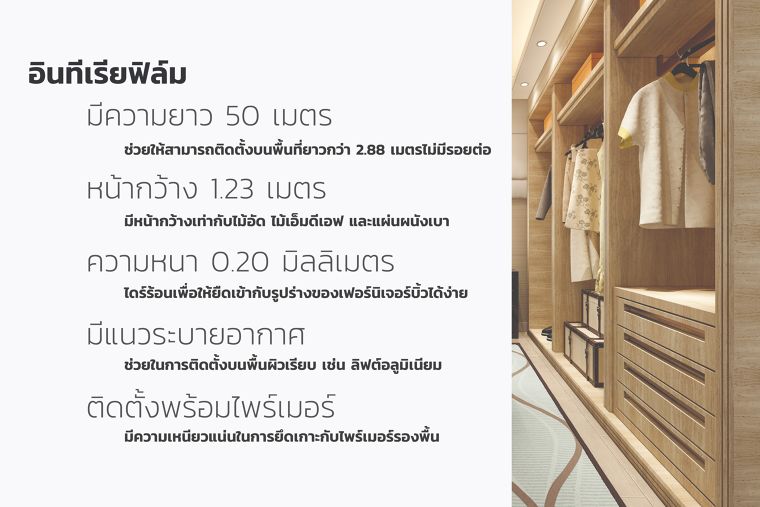 อินทีเรียฟิล์ม&nbsp;
มีความยาว 50 เมตร&nbsp;
ช่วยให้สามารถติดตั้งบนพื้นที่ที่ยาวมากกว่า 2.88 เมตรได้โดยไม่มีรอยต่อ&nbsp;
หน้ากว้าง 1.23 เมตร มีหน้ากว้างเท่ากับไม้อัด ไม้เอ็มดีเอฟ และแผ่นผนังเบา&nbsp;
ความหนา 0.2 มิลลิเมตร ใช้ไดร์ร้อนเป่าเพื่อให้ยืดเข้ากับรูปร่างของเฟอร์นิเจอร์บิ้วอินได้ง่าย
มีแนวระบายอากาศ ช่วยในการติดตั้งบนพื้นผิวเรียบ เช่น ลิฟต์อลูมิเนียม&nbsp;
ติดตั้งพร้อมไพร์เมอร์ มีความเหนียวแน่นในการยึดเกาะกับไพร์เมอร์รองพื้น&nbsp;
