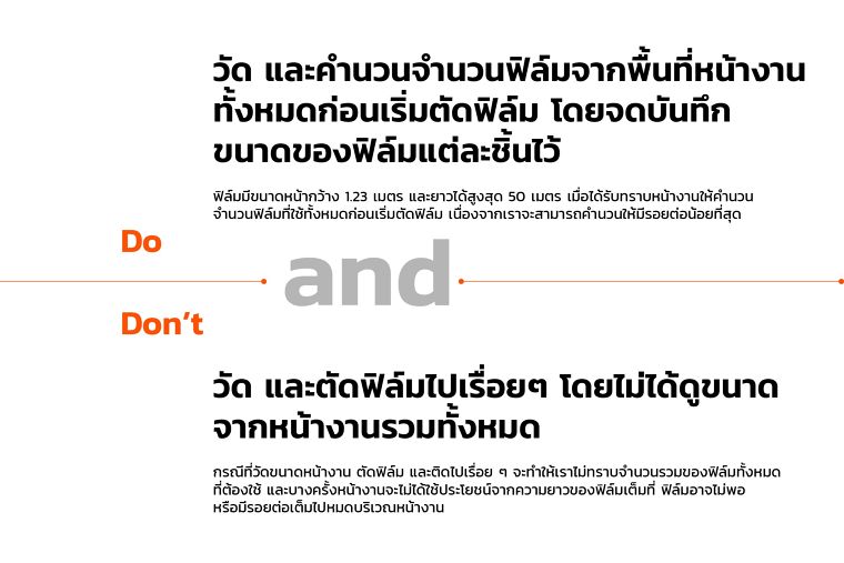 วัด และคำนวนฟิล์มจากพื้นที่หน้างาน
ทั้งหมดก่อนเริ่มต้นตัดฟิล์ม โดยจดบันทึก
ขนาดของฟิล์มแต่ละชิ้นไว้
ฟิล์มมีขนาดหน้ากว้าง 1.23 เมตร และยาวได้สูงสุด 50 เมตร เมื่อได้รับทราบหน้างาน ให้คำนวน
จำนวนฟิล์มที่ใช้งานทั้งหมดก่อนเริ่มตัดฟิล์ม เนื่องจากเราจะสามารถคำนวนให้มีรอยต่อน้อยที่สุด
Don’t
วัด และตัดฟิล์มไปเรื่อย โดยไม่ได้ดูขนาดจากหน้างานรวมทั้งหมด
กรณีที่วัดขนาดหน้างาน ตัดฟิล์ม และติดไปเรื่อย จะทำให้เราไม่ทราบจำนวนรวมของฟิล์มทั้งหมดที่ต้องใช้ และบางครั้งหน้างานจะไมได้ประโยชน์จากความยาวของฟิล์มเต็มที่
