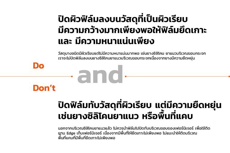 Do
ปิดผิวฟิล์มลงบนวัสดุที่เป็นผิวเรียบ
มีความกว้างมากเพียงพอให้ฟิล์มยึดเกาะ
และ มีความหนาแน่นเพียง
วัสดุบางชนิดมีผิวเรียบแต่ไม่มีความหนาแน่นมากพอ เช่นยางซิลิโคน ยาแนวบริเวณขอบกระจก
เราจะไม่ปิดฟิล์มลงบนยางซิลิโคนยาแนวบริเวณขอบกระจกเนื่องจากยางมีความยืดหยุ่น
Don’t
ปิดฟิล์มทับวัสดุที่ผิวเรียบ แต่มีความยืดหยุ่น
เช่นยางซิลิโคนยาแนว หรือพื้นที่แคบ
นอกจากบริเวณซิลิโคนยาแนวแล้ว ไม่ควรนำฟิล์มไปปิดทับบริเวณขอบของเฟอร์นิเจอร์ เพื่อใช้ติด
แทน Edge เก็บเฟอร์นิเจอร์ เนื่องจากมีพื้นที่ให้ยึดเกาะไม่เพียงพอ ไม่แนะนำให้ติดบริเวณ
พื้้นที่แคบที่มีพื้นที่ยึดเกาะไม่เพียงพอ
