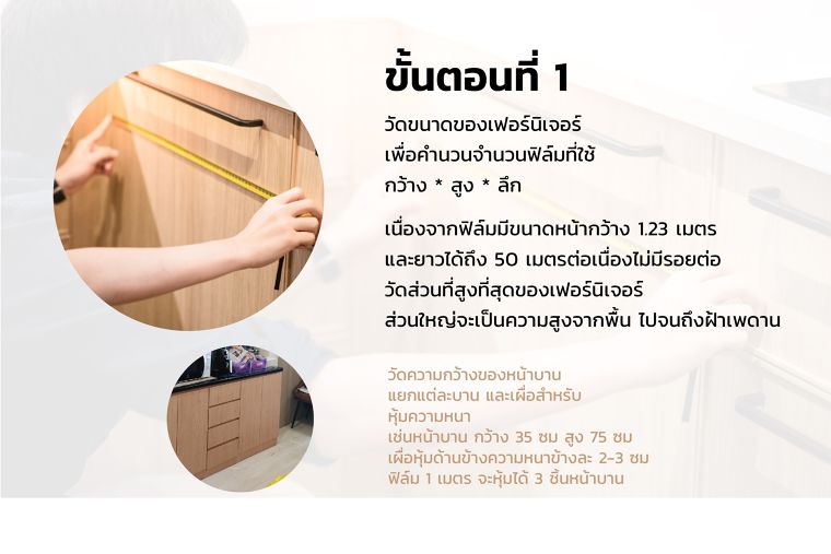 ขั้นตอนที่ 1
วัดขนาดของเฟอร์นิเจอร์
เพื่อคำนวนจำนวนฟิล์มที่ใช้
กว้าง * สูง * ลึก

เนื่องจากฟิล์มมีขนาดหน้ากว้าง 1.23 เมตร
และยาวได้ถึง 50 เมตรต่อเนื่องไม่มีรอยต่อ
วัดส่วนที่สูงที่สุดของเฟอร์นิเจอร์
ส่วนใหญ่จะเป็นความสูงจากพื้น ไปจนถึงฝ้าเพดาน

วัดความกว้างของหน้าบาน
แยกแต่ละบาน และเผื่อสำหรับ
หุ้มความหนา
เช่นหน้าบาน กว้าง 35 ซม สูง 75 ซม
เผื่อหุ้มด้านข้างความหนาข้างละ 2-3 ซม
ฟิล์ม 1 เมตร จะหุ้มได้ 3 ชิ้นหน้าบาน
