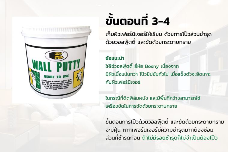 ขั้นตอนที่ 3-4
เก็บผิวเฟอร์นิเจอร์ให้เรียบ ด้วยการโป๊วส่วนชำรุด
ด้วยวอลพุ้ตตี้ และขัดด้วยกระดาษทราย

ข้อแนะนำ
ให้ใช้วอลพุ๊ตตี้ ยี่ห้อ Bosny เนื่องจาก
มีผิวเนื้อแน่นกว่า โป๊วยิปซัมทั่วไป เมื่อแข็งตัวจะยึดเกาะ
กับผิวเฟอร์นิเจอร์

ในกรณีที่ติดฟิล์มผนัง และมีพื้นที่กว้างสามารถใช้
เครื่องขัดในการขัดด้วยกระดาษทราย

ขั้นตอนการโป๊วด้วยวอลพุ๊ตตี้ และขัดด้วยกระดาษทราย
จะมีฝุ่น หากเฟอร์นิเจอร์มีความชำรุดมากต้องซ่อม
ส่วนที่ชำรุดก่อน ถ้าไม่มีรอยชำรุดก็ไม่จำเป็นต้องโป๊ว
