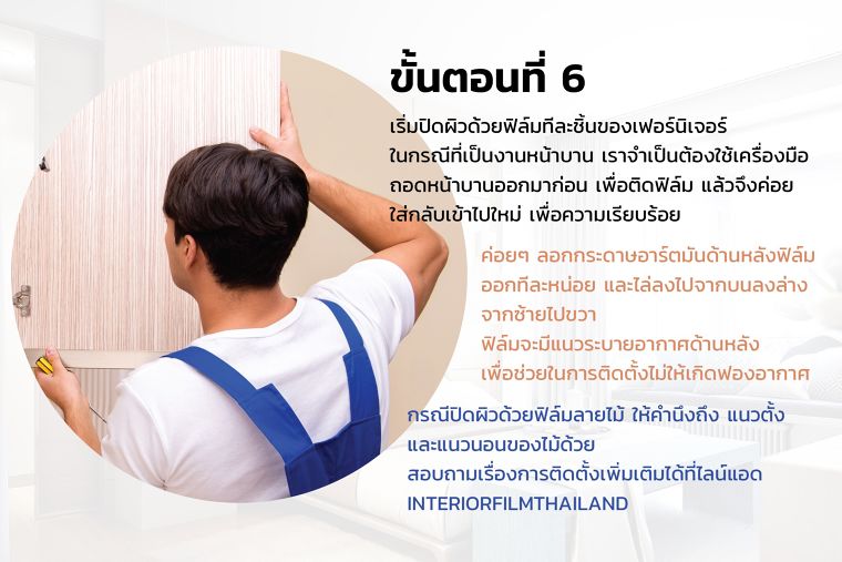 ขั้นตอนที่ 6
เริ่มปิดผิวด้วยฟิล์มทีละชิ้นของเฟอร์นิเจอร์
ในกรณีที่เป็นงานหน้าบาน เราจำเป็นต้องใช้เครื่องมือ
ถอดหน้าบานออกมาก่อน เพื่อติดฟิล์ม แล้วจึงค่อย
ใส่กลับเข้าไปใหม่ เพื่อความเรียบร้อย
ค่อยๆ ลอกกระดาษอาร์ตมันด้านหลังฟิล์ม
ออกทีละหน่อย และไล่ลงไปจากบนลงล่าง
จากซ้ายไปขวา
ฟิล์มจะมีแนวระบายอากาศด้านหลัง
เพื่อช่วยในการติดตั้งไม่ให้เกิดฟองอากาศ
กรณีปิดผิวด้วยฟิล์มลายไม้ ให้คำนึงถึง แนวตั้ง
และแนวนอนของไม้ด้วย
สอบถามเรื่องการติดตั้งเพิ่มเติมได้ที่ไลน์แอด
INTERIORFILMTHAILAND
