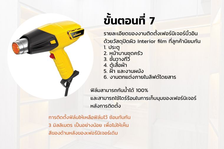 ขั้นตอนที่ 7
รายละเอียดของงานติดตั้งเฟอร์นิเจอร์บิ้วอิน
ด้วยวัสดุปิดผิว Interior film ที่ลูกค้านิยมกัน

ประตู

หน้าบานชุดครัว

ชั้นวางทีวี

ตู้เสื้อผ้า

ฝ้า และงานผนัง

งานตกแต่งภายในลิฟต์โดยสาร

ฟิล์มสามารถกันน้ำได้ 100%
และสามารถใช้ไดร์ร้อนในการเก็บมุมของเฟอร์นิเจอร์
หลังการติดตั้ง
การติดตั้งฟิล์มให้เหลือฟิล์มไว้ ซ้อนทับกัน
3 มิลลิเมตร เป็นอย่างน้อย เพื่อไม่ให้เห็น
สีของด้านหลังของเฟอร์นิเจอร์เดิม
